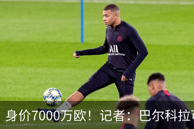 身价7000万欧！记者：巴尔科拉可能离队，利物浦、阿森纳均有意